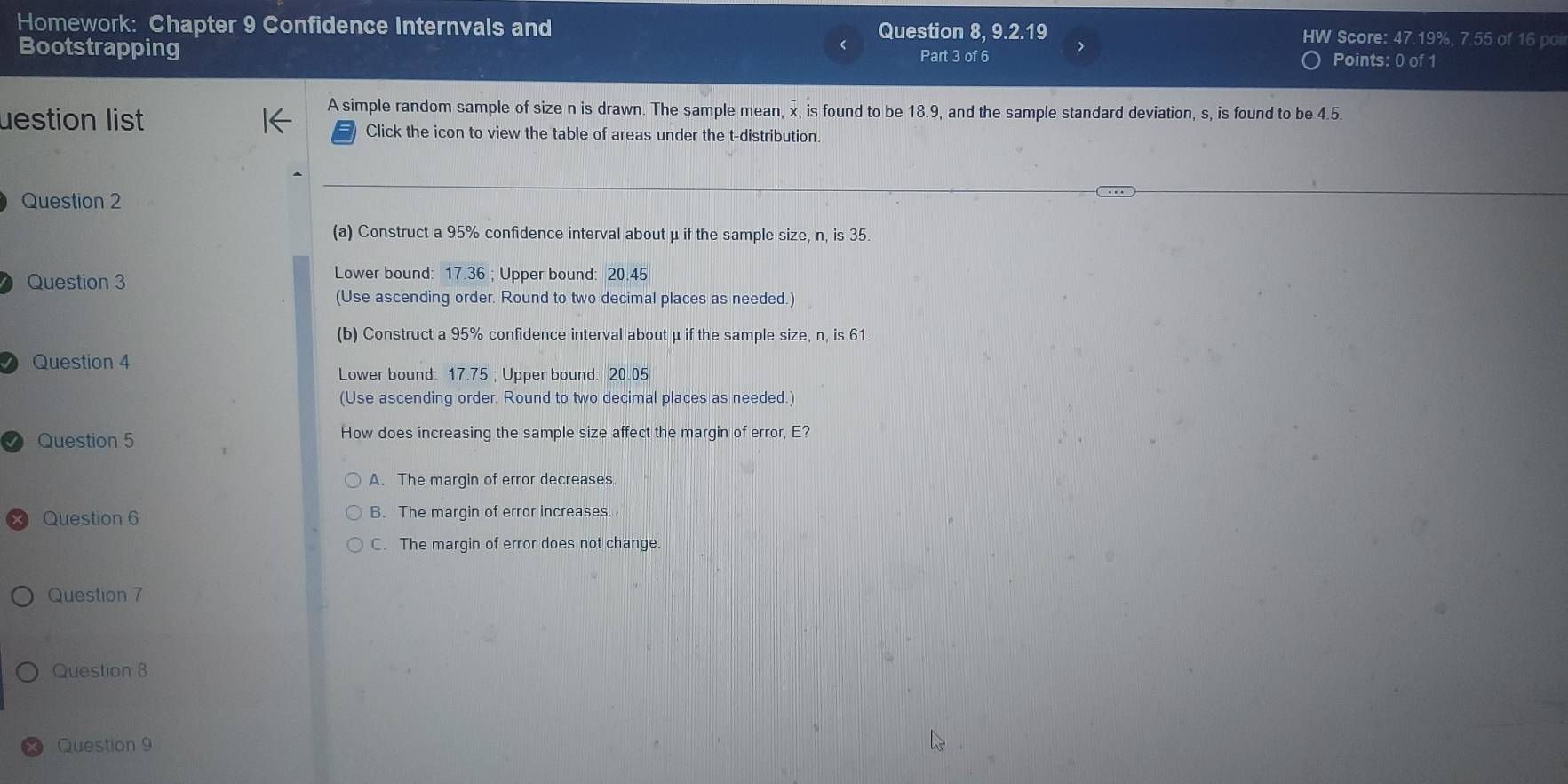 Homework: Chapter 9 Confidence Internvals and Question 8, 9.2.19 HW Score: 47.19%, 7.55 of 16 poi
Bootstrapping Part 3 of 6 Points: 0 of 1
A simple random sample of size n is drawn. The sample mean, x, is found to be 18.9, and the sample standard deviation, s, is found to be 4.5.
uestion list Click the icon to view the table of areas under the t-distribution
Question 2
(a) Construct a 95% confidence interval about μ if the sample size, n, is 35.
Question 3
Lower bound: 17.36; Upper bound: 20.45
(Use ascending order. Round to two decimal places as needed.)
(b) Construct a 95% confidence interval about μ if the sample size, n, is 61.
Question 4
Lower bound: 17.75; Upper bound: 20.05
(Use ascending order. Round to two decimal places as needed.)
√) Question 5 How does increasing the sample size affect the margin of error, E?
A. The margin of error decreases
Question 6 B. The margin of error increases.
C. The margin of error does not change.
Question 7
Question 8
Question 9