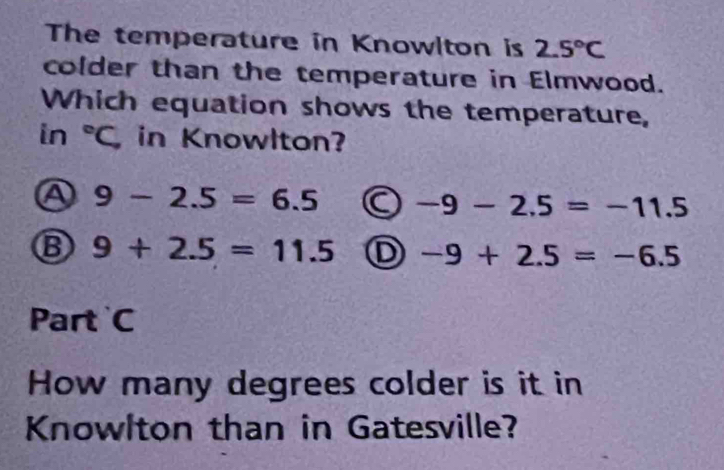 The temperature in Knowlton is 2.5°C
colder than the temperature in Elmwood.
Which equation shows the temperature,
in°C, in Knowlton?
Ⓐ 9-2.5=6.5 -9-2.5=-11.5
Ⓑ 9+2.5=11.5 D -9+2.5=-6.5
Part C
How many degrees colder is it in
Knowlton than in Gatesville?