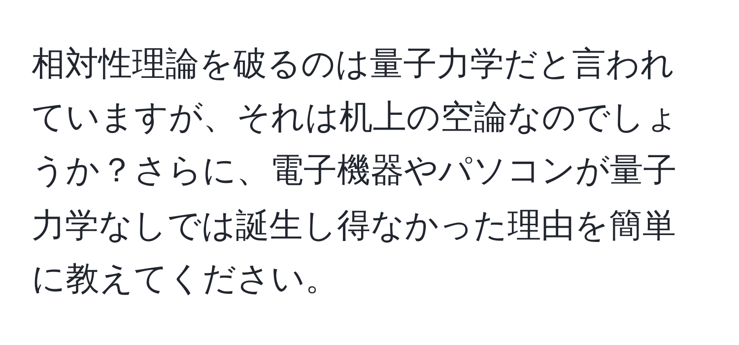 相対性理論を破るのは量子力学だと言われていますが、それは机上の空論なのでしょうか？さらに、電子機器やパソコンが量子力学なしでは誕生し得なかった理由を簡単に教えてください。