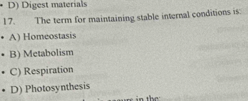 D) Digest materials
17. The term for maintaining stable internal conditions is:
A) Homeostasis
B) Metabolism
C) Respiration
D) Photosynthesis