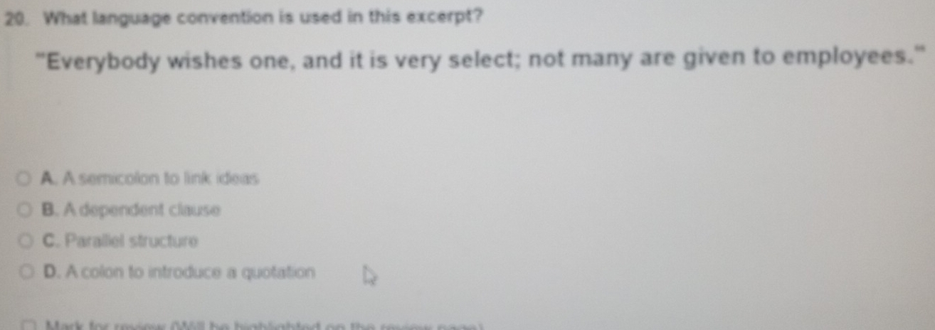 What language convention is used in this excerpt?
"Everybody wishes one, and it is very select; not many are given to employees."
A. A semicolon to link ideas
B. A dependent clause
C. Paralliel structure
D. A colon to introduce a quotation