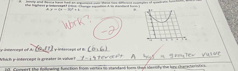 Jenny and Becca have had an argument over these two different examples of quadratic functions, which hat 
the highest y-intercept? (Hint: Change equation A to standard form.) 
A. y=(x-3)^2+1 B. 
y-intercept of A:_ y-intercept of B:_ 
Which y-intercept is greater in value? 
_ 
_ 
_ 
10. Convert the following function from vertex to standard form then identify the key characteristics.