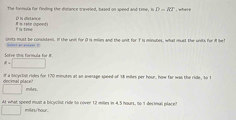 The formula for finding the distance traveled, based on speed and time, is D=RT , where
D is distance
R is rate (speed)
T is time
Units must be consistent. If the unit for D is miles and the unit for T is minutes, what must the units for R be?
Select an answer ○
Solve this formula for R.
R=□
If a bicyclist rides for 170 minutes at an average speed of 18 miles per hour, how far was the ride, to 1
decimal place?
□ miles.
At what speed must a bicyclist ride to cover 12 miles in 4.5 hours, to 1 decimal place?
□ miles/hour.