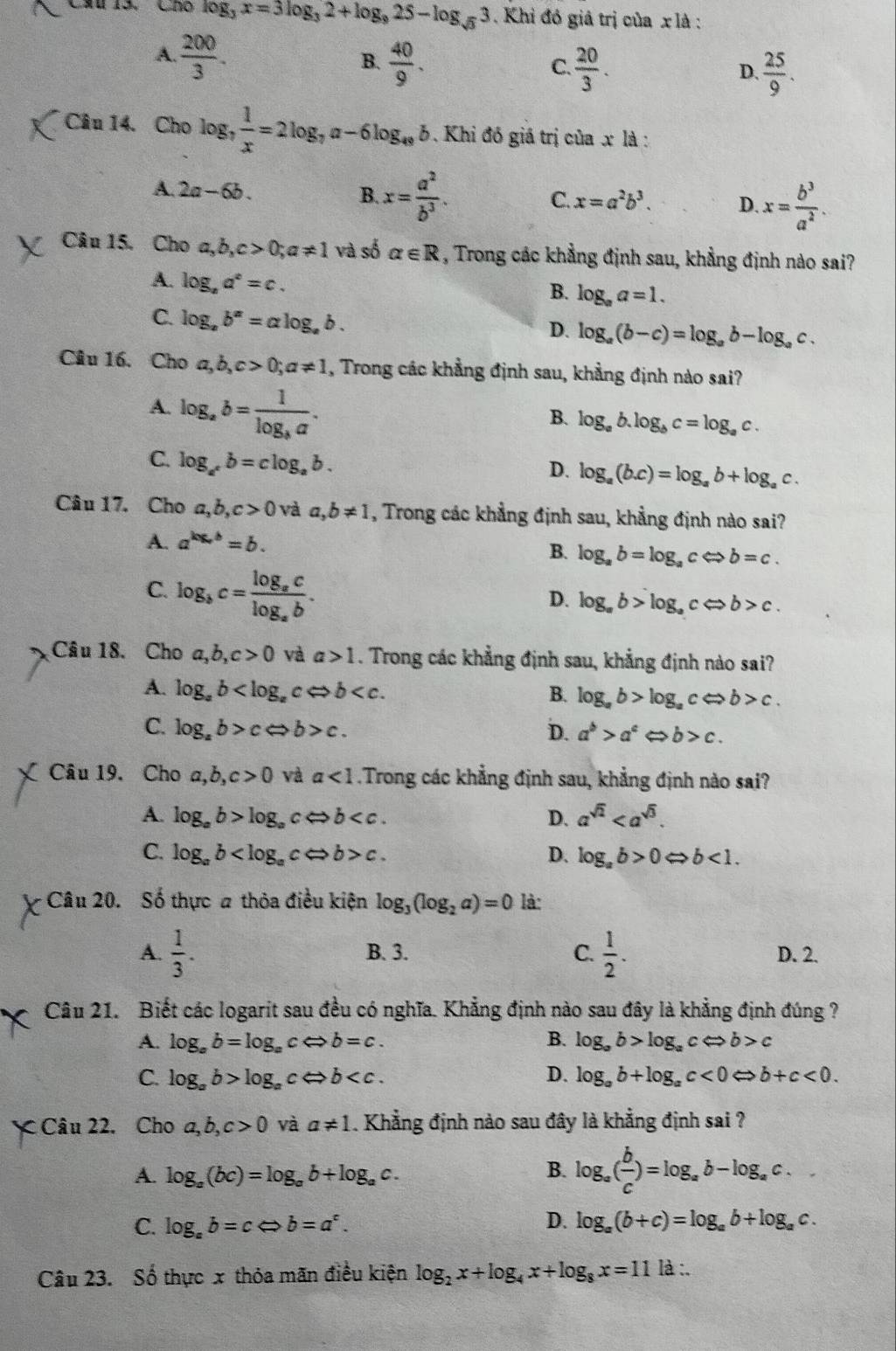 Cầu 13, Cho log _3x=3log _32+log _925-log _sqrt(3)3 Khi đó giả trị của x là :
A  200/3 .
B.  40/9 .
C.  20/3 .  25/9 .
D.
Câu 14. Cho log _7 1/x =2log _7a-6log _48b. Khi đồ giá trị của x là :
A. 2a-6b. B. x= a^2/b^3 .
C. x=a^2b^3. D. x= b^3/a^2 .
Câu 15. Cho a,b,c>0;a!= 1 và số alpha ∈ R , Trong các khẳng định sau, khẳng định nào sai?
A. log _ba^c=c.
B. log _aa=1.
C. log _ab^a=alog _ab.
D. log _a(b-c)=log _ab-log _ac.
Câu 16. Cho a,b,c>0;a!= 1 , Trong các khẳng định sau, khẳng định nào sai?
A. log _ab=frac 1log _ba.
B. log _ab.log _bc=log _ac.
C. log _a^cb=clog _ab.
D. log _a(b.c)=log _ab+log _ac.
Câu 17. Cho a,b,c>0 và a,b!= 1 , Trong các khẳng định sau, khẳng định nào sai?
A. a^(kx,b)=b.
B. log _ab=log _acLeftrightarrow b=c.
C. log _bc=frac log _aclog _ab.
D. log _ab>log _acLeftrightarrow b>c.
Câu 18. Cho a,b,c>0 và a>1. Trong các khẳng định sau, khẳng định nào sai?
A. log _ab
B. log _ab>log _acLeftrightarrow b>c.
C. log _ab>cLeftrightarrow b>c. D. a^b>a^c < <tex>b>c.
Câu 19. Cho a,b,c>0 và a<1</tex> Trong các khẳng định sau, khẳng định nào sai?
A. log _ab>log _a cLeftrightarrow b D. a^(sqrt(2))
C. log _ab c. D. log _ab>0Leftrightarrow b<1.
Câu 20. Số thực a thỏa điều kiện log _3(log _2a)=0 là:
A.  1/3 . B. 3. C.  1/2 . D. 2.
Câu 21. Biết các logarit sau đều có nghĩa. Khẳng định nào sau đây là khẳng định đúng ?
A. log _ab=log _acLeftrightarrow b=c. B. log _ab>log _acLeftrightarrow b>c
C. log _ab>log _acLeftrightarrow b D. log _ab+log _ac<0</tex> b+c<0.
Câu 22. Cho a,b,c>0 và a!= 1. Khẳng định nào sau đây là khẳng định sai ?
A. log _a(bc)=log _ab+log _ac. B. log _a( b/c )=log _ab-log _ac.
C. log _ab=cLeftrightarrow b=a^c. D. log _a(b+c)=log _ab+log _ac.
Câu 23. Số thực x thỏa mãn điều kiện log _2x+log _4x+log _8x=11 là :,