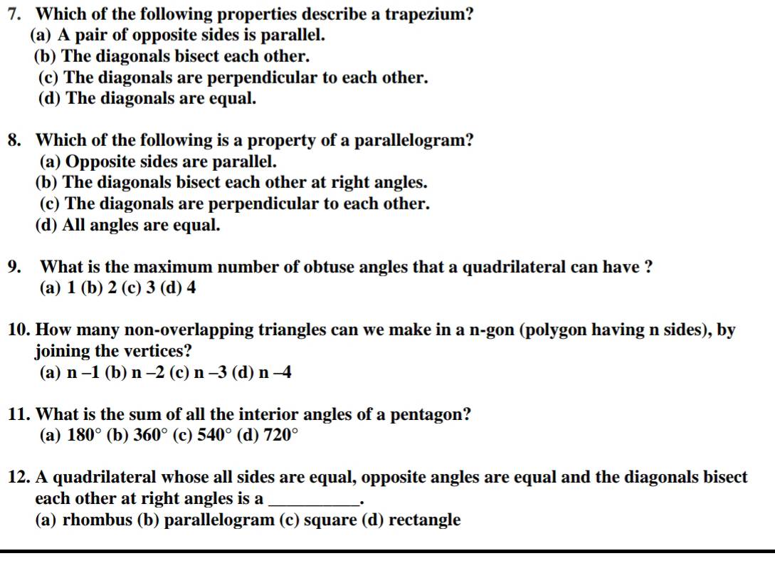 Which of the following properties describe a trapezium?
(a) A pair of opposite sides is parallel.
(b) The diagonals bisect each other.
(c) The diagonals are perpendicular to each other.
(d) The diagonals are equal.
8. Which of the following is a property of a parallelogram?
(a) Opposite sides are parallel.
(b) The diagonals bisect each other at right angles.
(c) The diagonals are perpendicular to each other.
(d) All angles are equal.
9. What is the maximum number of obtuse angles that a quadrilateral can have ?
(a) 1 (b) 2 (c) 3 (d) 4
10. How many non-overlapping triangles can we make in a n-gon (polygon having n sides), by
joining the vertices?
(a) n-1. (b) n-2 (c) n-3 I (d) n-4
11. What is the sum of all the interior angles of a pentagon?
(a) 180° (b) 360° (c) 540° (d) 720°
12. A quadrilateral whose all sides are equal, opposite angles are equal and the diagonals bisect
each other at right angles is a _.
(a) rhombus (b) parallelogram (c) square (d) rectangle