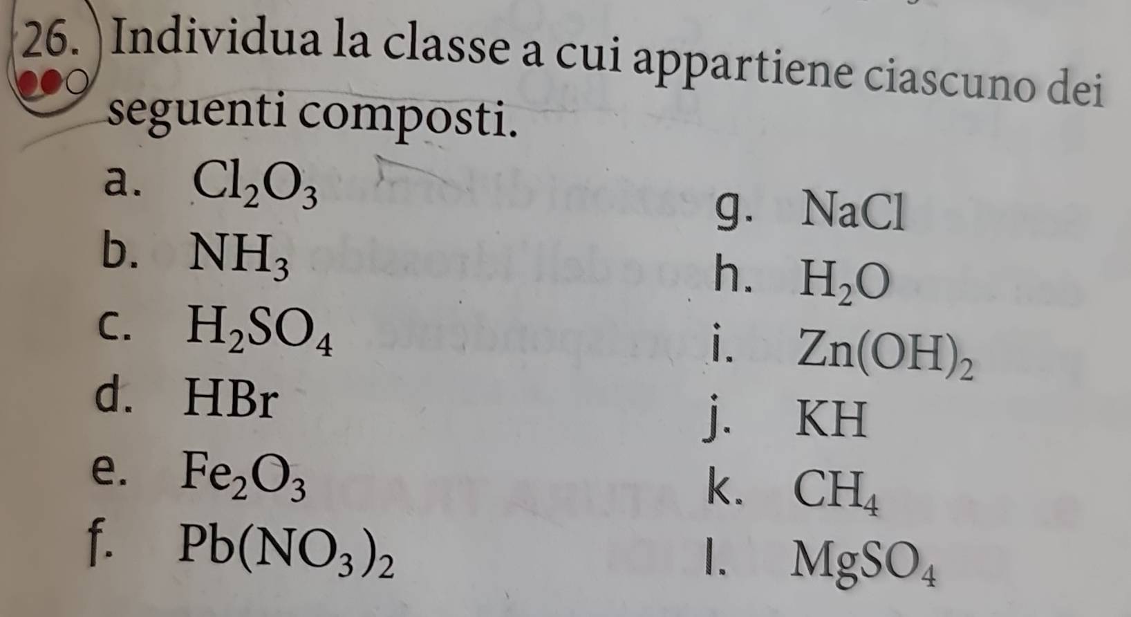 )Individua la classe a cui appartiene ciascuno dei 
seguenti composti. 
a. Cl_2O_3
g. N aCl
b. NH_3
h. H_2O
C. H_2SO_4 Zn(OH)_2
i. 
d. HBr
j. KH
e. Fe_2O_3
k. CH_4
f. Pb(NO_3)_2
1. MgSO_4