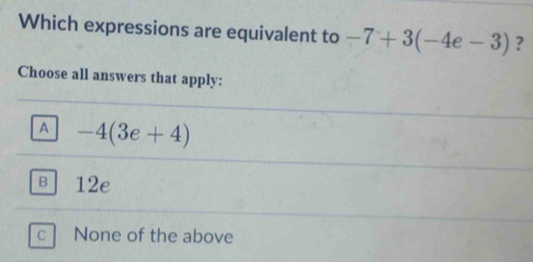 Which expressions are equivalent to -7+3(-4e-3) ?
Choose all answers that apply:
A -4(3e+4)
в 12e
c None of the above