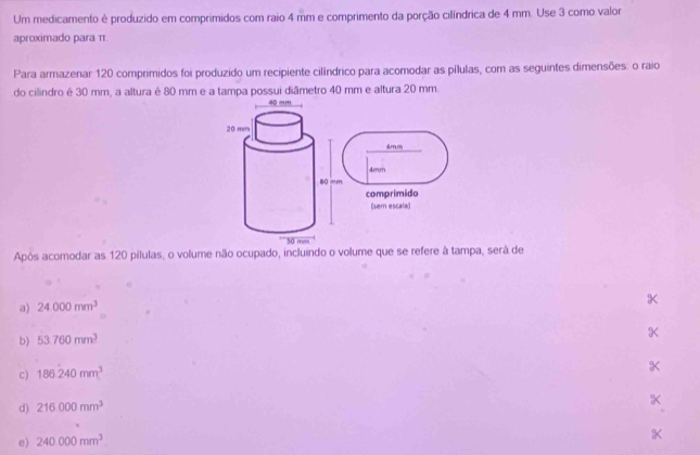 Um medicamento é produzido em comprimidos com raio 4 mm e comprimento da porção cilíndrica de 4 mm. Use 3 como valor
aproximado para π
Para armazenar 120 comprimidos foi produzido um recipiente cilíndrico para acomodar as pílulas, com as seguintes dimensões: o raio
do cilindro é 30 mm, a altura é 80 mm e a tampa possui diâmetro 40 mm e altura 20 mm
40 mm
20 mm
& mm
80 =m 4mm
comprimido
(sem escala)
30 m
Após acomodar as 120 pílulas, o volume não ocupado, incluindo o volume que se refere à tampa, será de
a) 24.000mm^3
b) 53.760mm^3
c) 186.240mm^3
d) 216000mm^3
X
e) 240.000mm^3
X