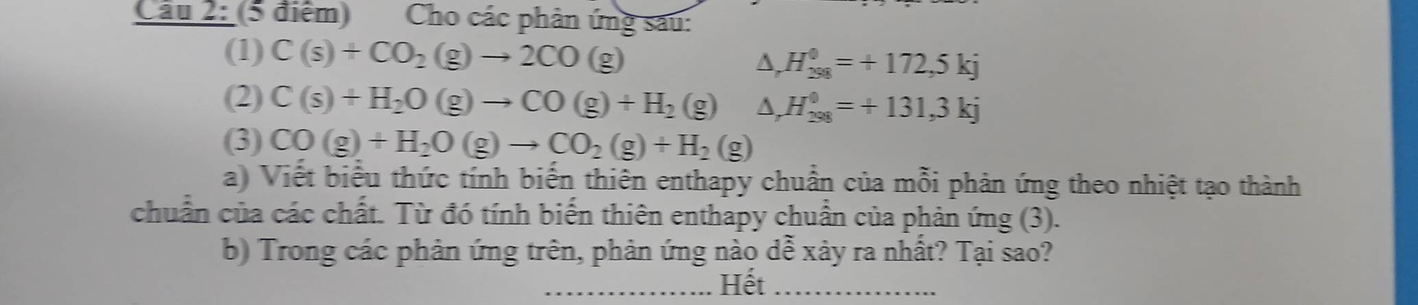 Cho các phân ứng sau: 
(1) C(s)+CO_2(g)to 2CO(g)
Δ, H_(298)^0=+172,5kj
(2) C(s)+H_2O(g)to CO(g)+H_2(g) A, H_(298)^0=+131,3kj
(3) CO(g)+H_2O(g)to CO_2(g)+H_2(g)
a) Viết biểu thức tính biến thiên enthapy chuẩn của mỗi phản ứng theo nhiệt tạo thành 
chuẩn của các chất. Từ đó tính biến thiên enthapy chuẩn của phản ứng (3). 
b) Trong các phản ứng trên, phản ứng nào dễ xảy ra nhất? Tại sao? 
_Hết_