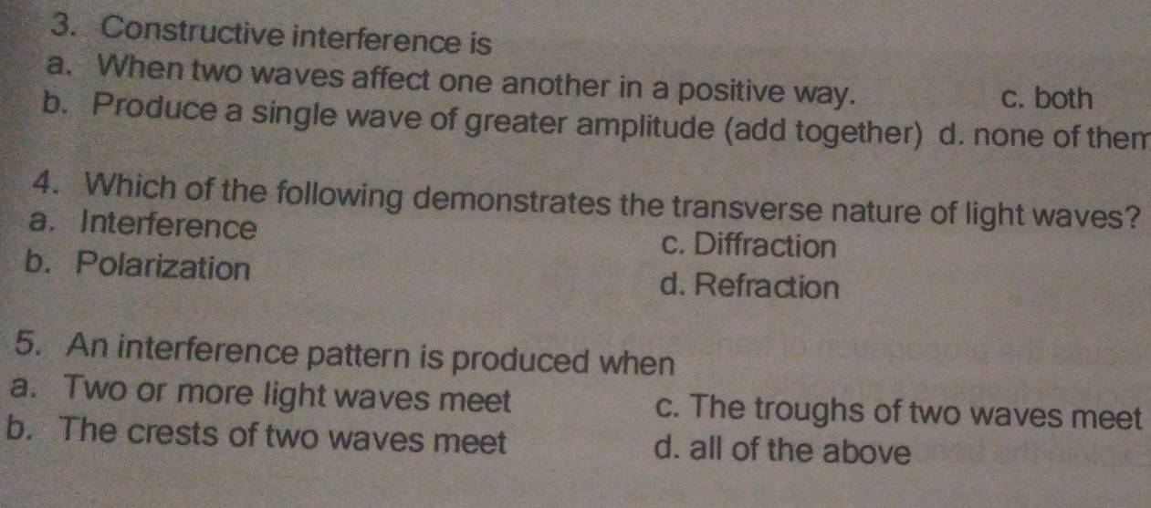 Constructive interference is
a. When two waves affect one another in a positive way.
c. both
b. Produce a single wave of greater amplitude (add together) d. none of them
4. Which of the following demonstrates the transverse nature of light waves?
a. Interference c. Diffraction
b. Polarization d. Refraction
5. An interference pattern is produced when
a. Two or more light waves meet c. The troughs of two waves meet
b. The crests of two waves meet d. all of the above