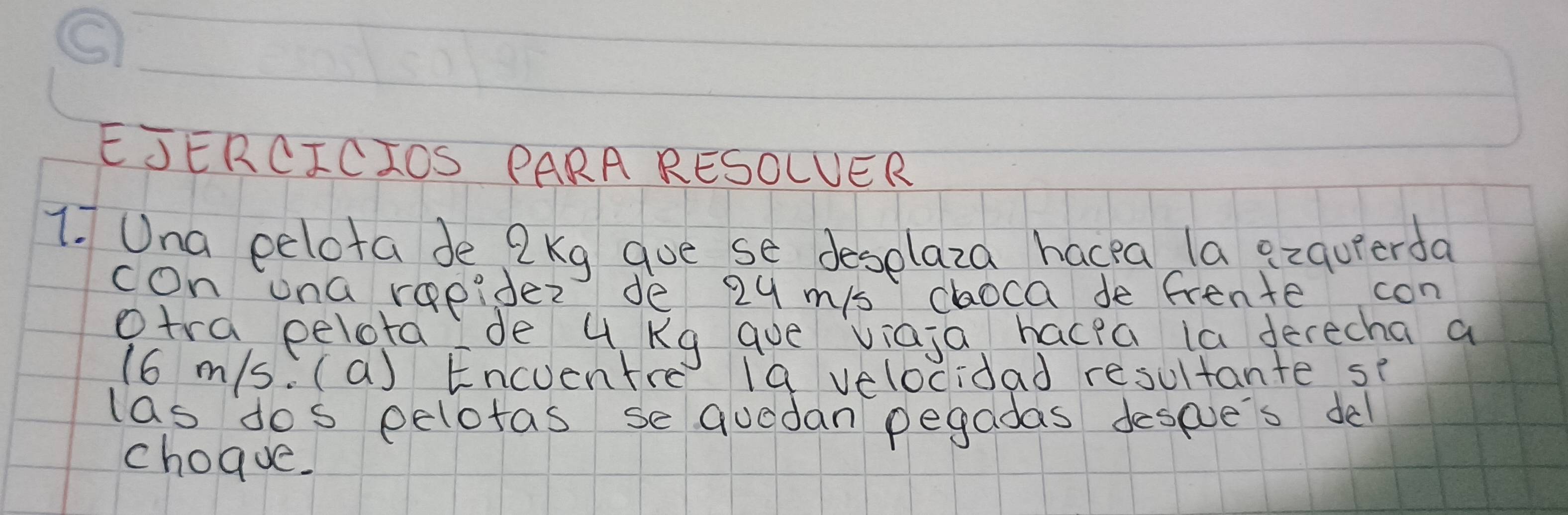 EJERCICIOS PARA RESOLUER 
1. Una eelota de 2 Kg gue se deselaza hacea la ezquerda 
con una repider de 29 mis choca de frente con 
otra pelota de 4 Kg que viaja hacea ia derecha a 
(6 m/s. (a) Encuentre (9 velocidad resultante se 
las dos eelotas sequodan pegadas despve's del 
choque.