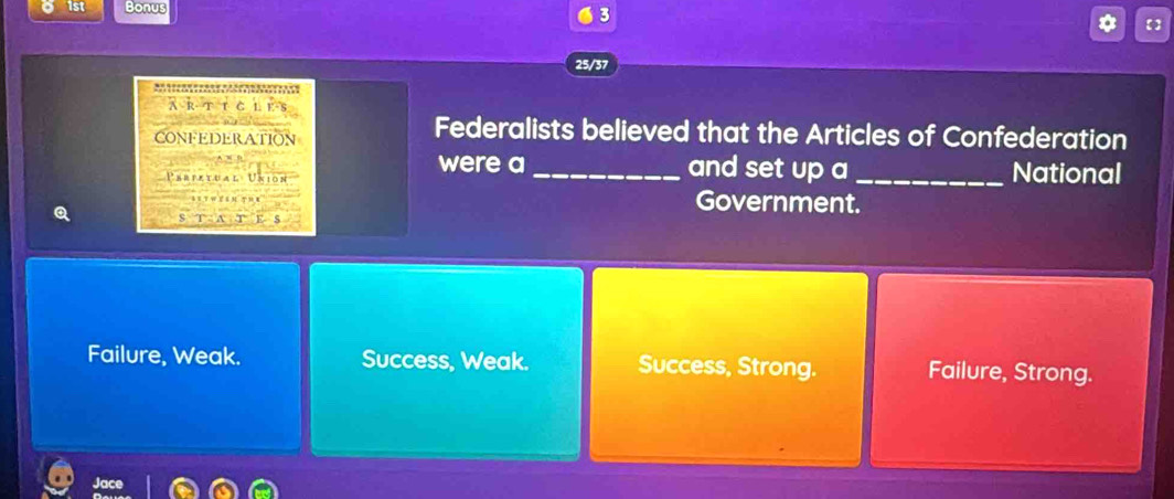 1st Bonus
3
【]
25/37
o 
ARTicLes
CONFEDERATION
Federalists believed that the Articles of Confederation
were a and set up a
Perixtual Union __National
Q
Government.
Failure, Weak. Success, Weak. Success, Strong. Failure, Strong.
Jace