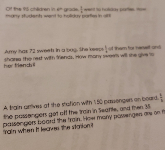 Of the 95 children in 6^(th) grade,  3/5  went to hollday partles. How 
many students went to holiday parties in all? 
Amy has 72 sweets in a bag. She keeps  1/4  of them for herself and 
shares the rest with friends. How many sweets will she give to 
her friends? 
A train arrives at the station with 150 passengers on board.  2/5 
the passengers get off the train in Seattle, and then 35
passengers board the train. How many passengers are on th 
train when it leaves the station?