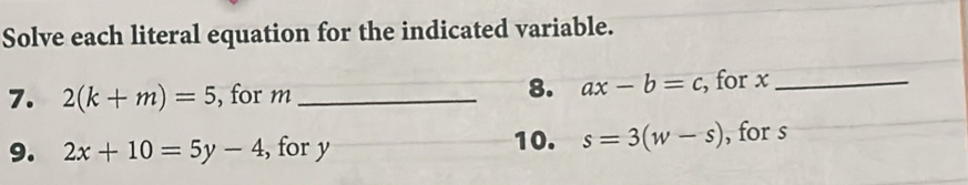 Solve each literal equation for the indicated variable. 
8. ax-b=c
7. 2(k+m)=5 , for m _ , for x _ 
9. 2x+10=5y-4 , for y 10. s=3(w-s) , for s