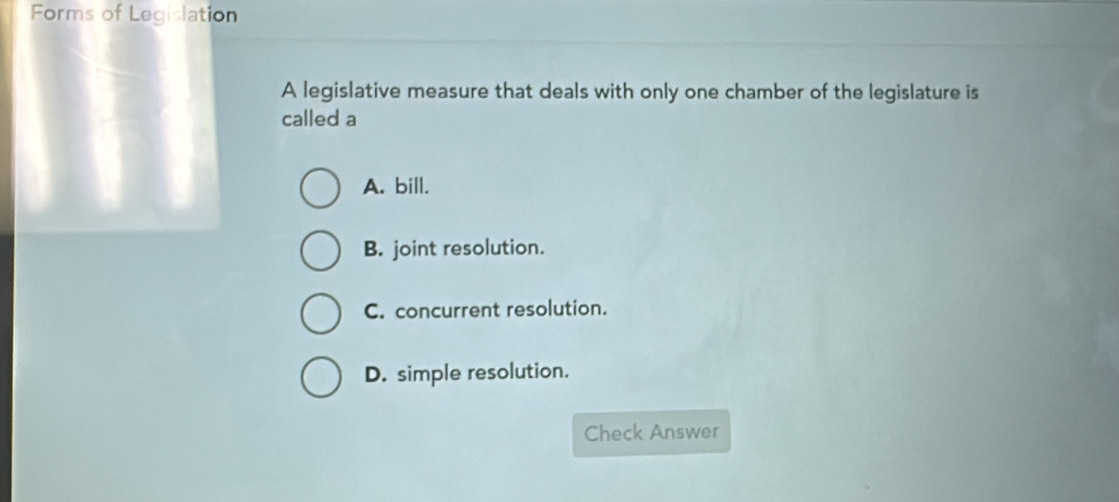 Forms of Legislation
A legislative measure that deals with only one chamber of the legislature is
called a
A. bill.
B. joint resolution.
C. concurrent resolution.
D. simple resolution.
Check Answer