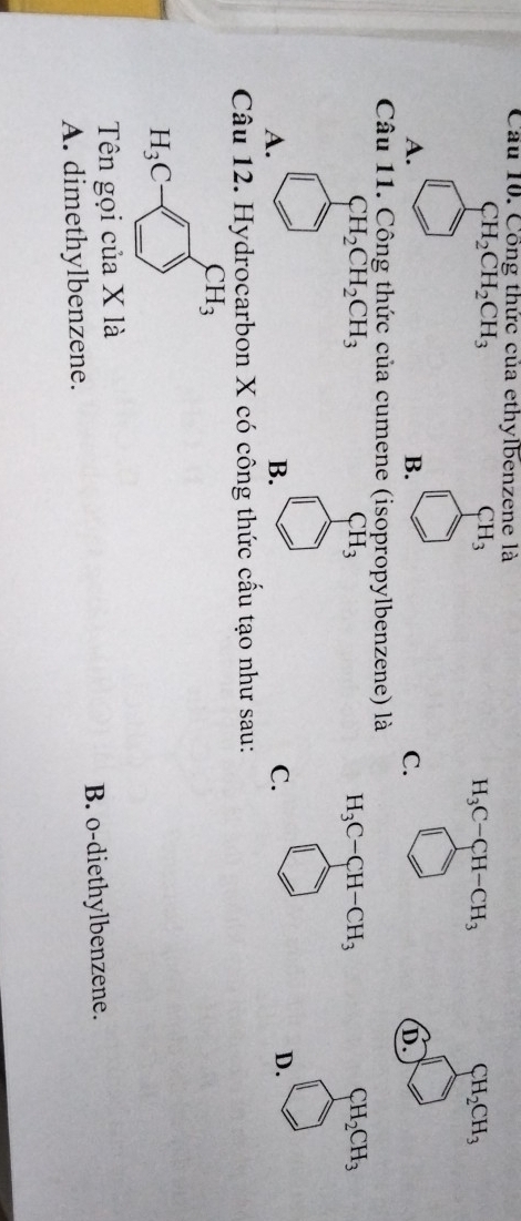 Cầu 10. Công thức của ethylbenzene là
CH_2CH_2CH_3
CH_3
H_3C-CH-CH_3
CH_2CH_3
A.
B.
C.
D.
Câu 11. Công thức của cumene (isopropylbenzene) là
CH_2CH_2CH_3
CH_3
H_3C-CH-CH_3
CH_2CH_3
A.
B.
C.
D.
Câu 12. Hydrocarbon X có công thức cấu tạo như sau:
CH_3
H_3C-□
Tên gọi của X là
A. dimethylbenzene. B. o-diethylbenzene.