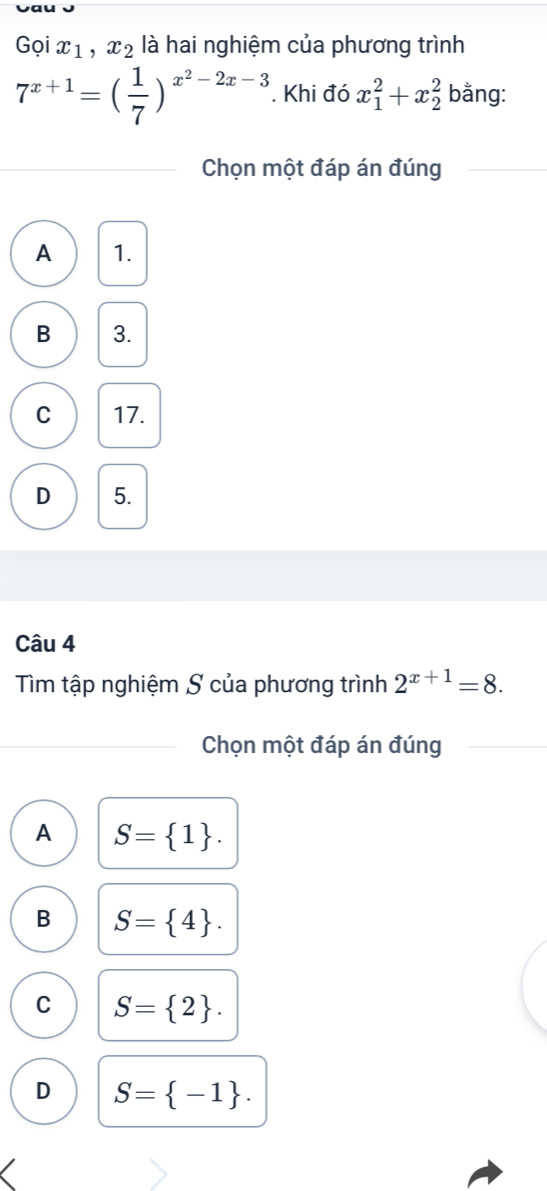 Gọi x_1, x_2 là hai nghiệm của phương trình
7^(x+1)=( 1/7 )^x^2-2x-3. Khi đó x_1^(2+x_2^2 bằng:
Chọn một đáp án đúng
A 1.
B 3.
C 17.
D 5.
Câu 4
Tìm tập nghiệm S của phương trình 2^x+1)=8. 
Chọn một đáp án đúng
A S= 1.
B S= 4.
C S= 2.
D S= -1.