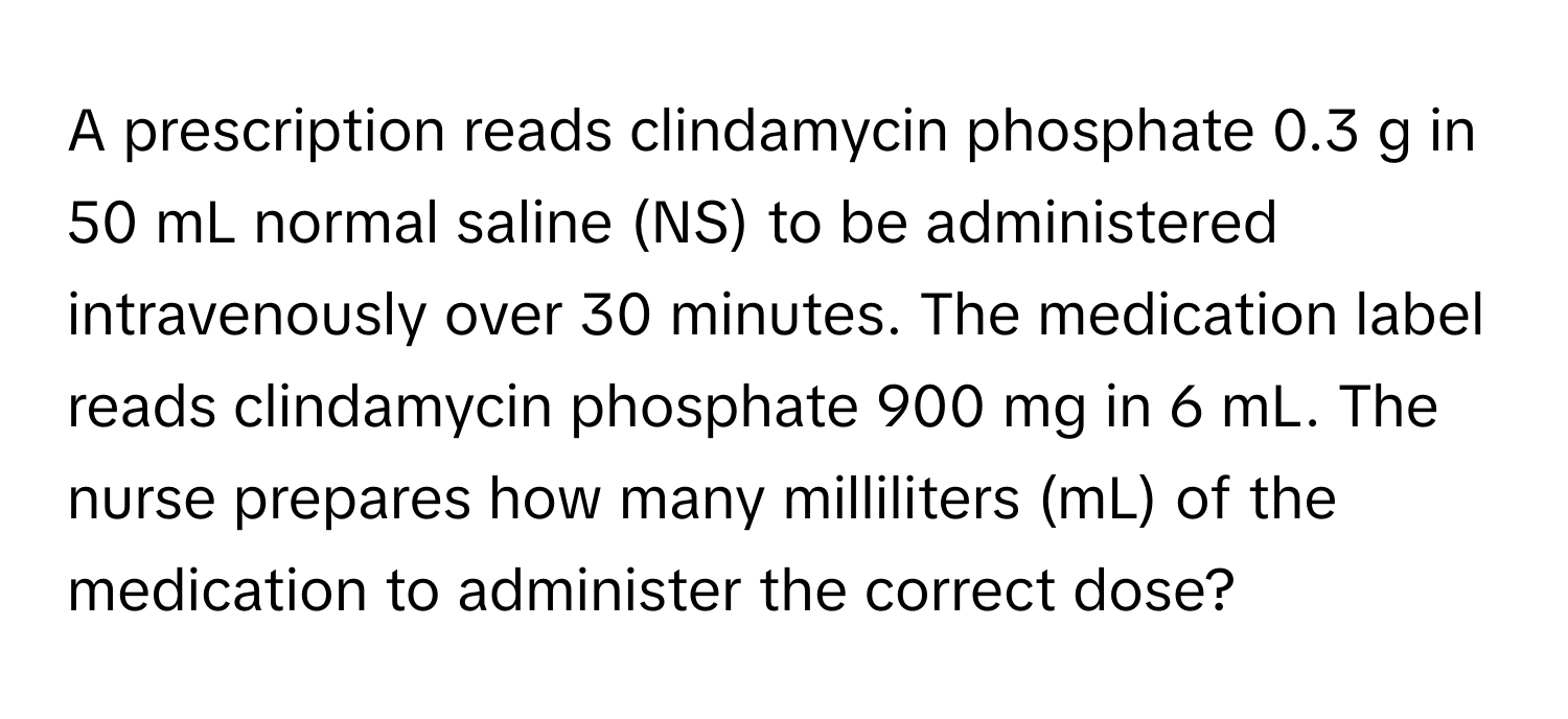 A prescription reads clindamycin phosphate 0.3 g in 50 mL normal saline (NS) to be administered intravenously over 30 minutes. The medication label reads clindamycin phosphate 900 mg in 6 mL. The nurse prepares how many milliliters (mL) of the medication to administer the correct dose?