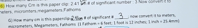 How many Cm is this paper clip: 2.41 sm # of significant number : 3 Now conver it to
nefers, micromters,megameters,Fathoms
G) How many cm is this paperclip _ # of significant # _; now convert it to meters.
micrometers, Megameters, Fathoms (1 Fathom = 6 feet; 1 foot is 12 inches; 1 inch =25.4mm