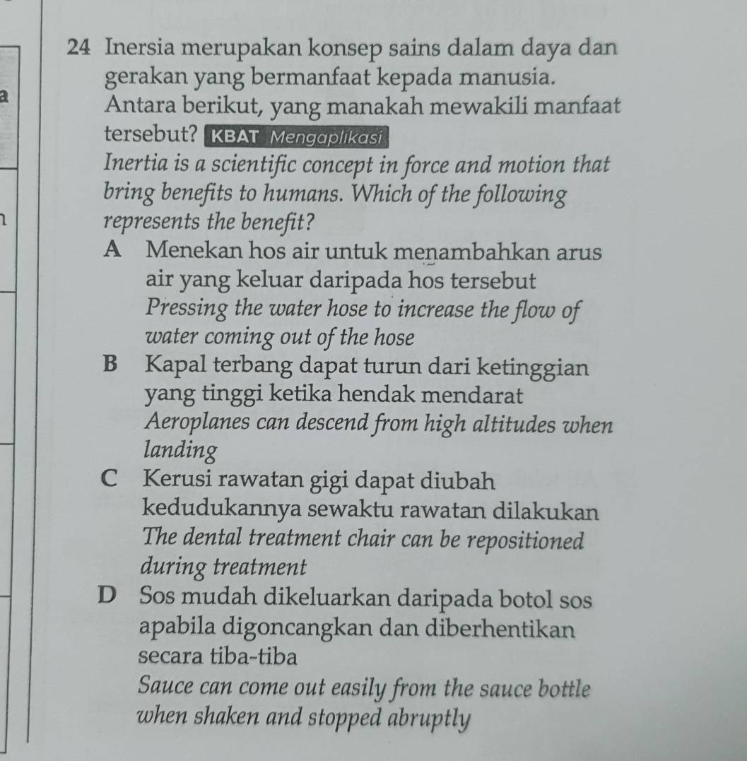 Inersia merupakan konsep sains dalam daya dan
gerakan yang bermanfaat kepada manusia.
a
Antara berikut, yang manakah mewakili manfaat
tersebut? KBAT Mengaplikasi
Inertia is a scientific concept in force and motion that
bring benefits to humans. Which of the following
I represents the benefit?
A Menekan hos air untuk menambahkan arus
air yang keluar daripada hos tersebut
Pressing the water hose to increase the flow of
water coming out of the hose
B Kapal terbang dapat turun dari ketinggian
yang tinggi ketika hendak mendarat
Aeroplanes can descend from high altitudes when
landing
C Kerusi rawatan gigi dapat diubah
kedudukannya sewaktu rawatan dilakukan
The dental treatment chair can be repositioned
during treatment
D Sos mudah dikeluarkan daripada botol sos
apabila digoncangkan dan diberhentikan
secara tiba-tiba
Sauce can come out easily from the sauce bottle
when shaken and stopped abruptly