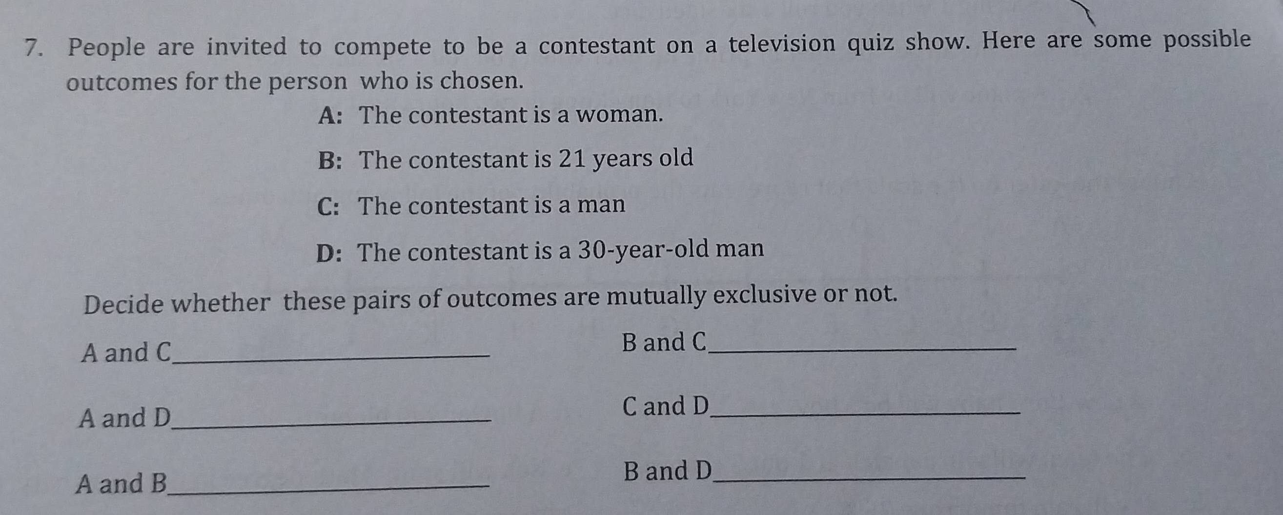 People are invited to compete to be a contestant on a television quiz show. Here are some possible 
outcomes for the person who is chosen. 
A: The contestant is a woman. 
B: The contestant is 21 years old 
C: The contestant is a man 
D: The contestant is a 30 -year-old man 
Decide whether these pairs of outcomes are mutually exclusive or not. 
A and C_ 
B and C_ 
A and D_ 
C and D_ 
A and B_ 
B and D_