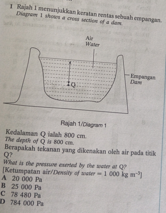 Rajah 1 menunjukkan keratan rentas sebuah empangan.
Diagram 1 shows a cross section of a dam.
Kedalaman Q ialah 800 cm.
The depth of Q is 800 cm.
Berapakah tekanan yang dikenakan oleh air pada titik
Q?
What is the pressure exerted by the water at Q?
[Ketumpatan air/Density of water =1000kgm^(-3)]
A 20 000 Pa
B 25 000 Pa
C 78 480 Pa
D 784 000 Pa