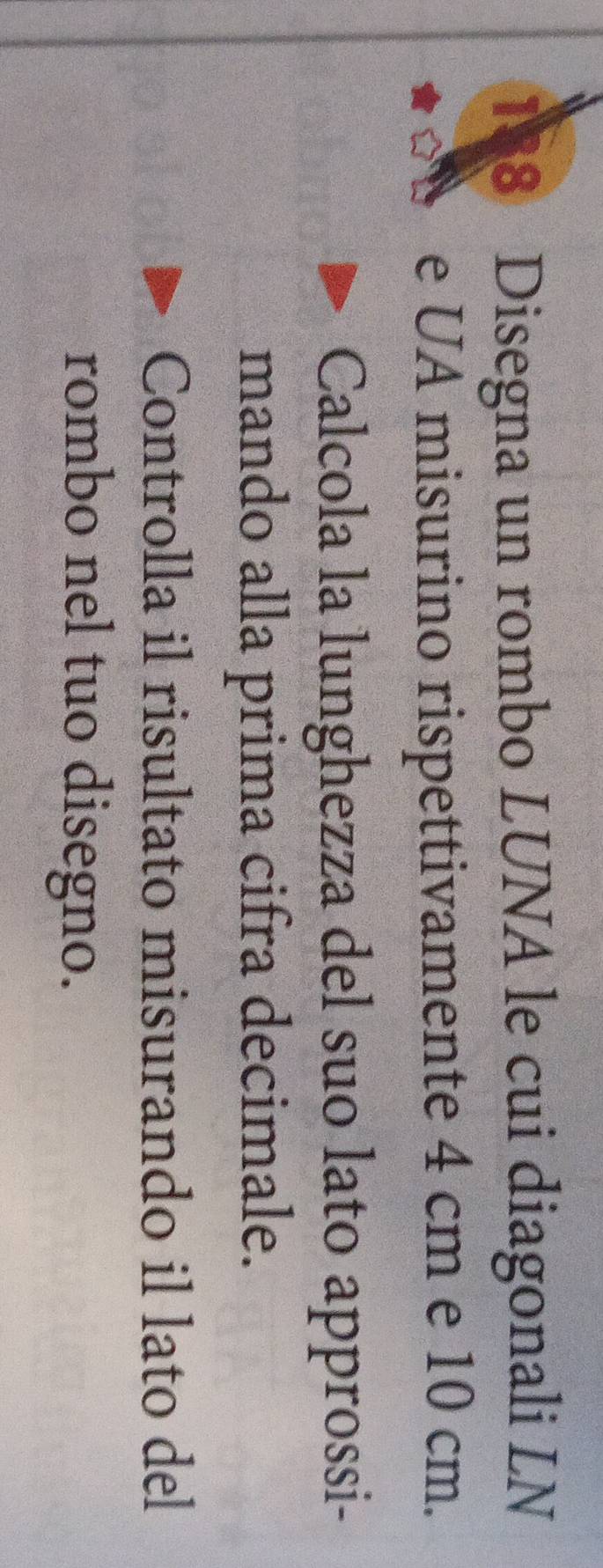 188 Disegna un rombo LUNA le cui diagonali LN 
e UA misurino rispettivamente 4 cm e 10 cm. 
Calcola la lunghezza del suo lato approssi- 
mando alla prima cifra decimale. 
Controlla il risultato misurando il lato del 
rombo nel tuo disegno.