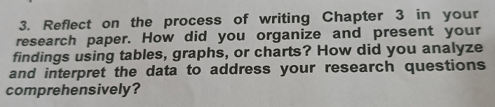 Reflect on the process of writing Chapter 3 in your 
research paper. How did you organize and present your 
findings using tables, graphs, or charts? How did you analyze 
and interpret the data to address your research questions 
comprehensively?