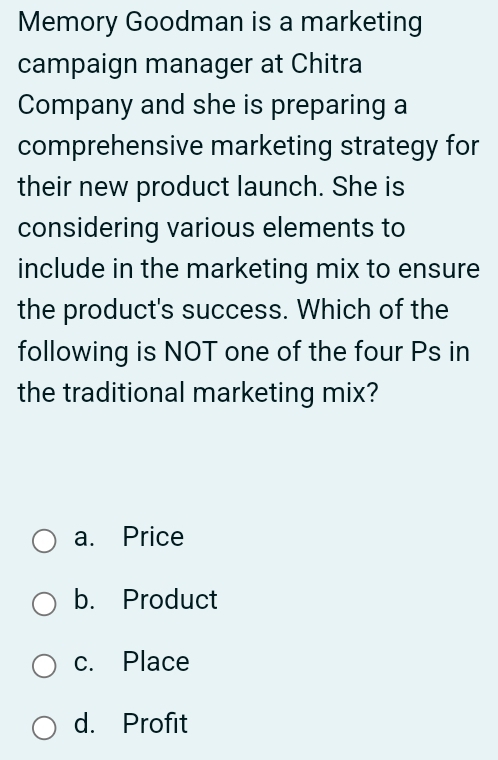 Memory Goodman is a marketing
campaign manager at Chitra
Company and she is preparing a
comprehensive marketing strategy for
their new product launch. She is
considering various elements to
include in the marketing mix to ensure
the product's success. Which of the
following is NOT one of the four Ps in
the traditional marketing mix?
a. Price
b. Product
c. Place
d. Profit