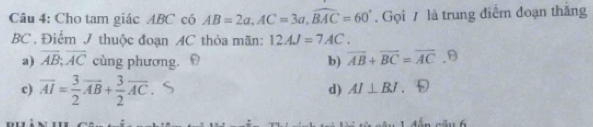 Cho tam giác ABC có AB=2a, AC=3a, widehat BAC=60°. Gọi / là trung điểm đoạn thắng
BC . Điểm J thuộc đoạn AC thỏa mãn: 12AJ=7AC.
a) overline AB;overline AC cùng phương. b) overline AB+overline BC=overline AC.9
c) overline AI= 3/2 overline AB+ 3/2 overline AC.
d) AI⊥ BJ 。