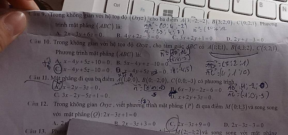 Ctri B
Fn
N
l
Câu 9. Trong không gian với hệ toạ độ (Oxyz), cho ba điểm A(3;-2;-2), B(3;2;0), C(0,2;1) Phương
trinh mặt phăng (ABC) là:
A. 2x-3y+6z=0. B. 4y+2z-3=0 C. 3x+2y+1=0 D. 2y+z-3=0
Cầâu 10. Trong không gian với hệ tọa độ Oxyz , cho tàm giảc ABC có A(1;1;1), B(4;3;2), C(5;2;1)
Phương trình mặt pháng (ABC) là:
A. x-4y+5z+10=0 B. 5x-4y+z-10=0
x-4y+5z-10=0 0. x-4y+5z = 
Cầu 11. Mặt phẳng đi qua ba điểm (1:0:0), B(0;-2;0), C(0:0:-3) có phương trình
x-2y-3z=0.
6x-3y-2z-6=0
C. 3x-2y-5z+1=0.
D. x+2y+3z=0. 
Cân 12. Trong không gian Oxyz , viết phương trình mặt phăng (P) đi qua điểm M(0:1:3) và song song
với mặt phẳng (Q): 2x-3z+1=0
A. 2 R 2x-3z+3=0 C. 2x-3z+9=0 D. 2x-3z-3=0
Câu 13. Phươi M(2;-1;2)vi song song với mặt phăng