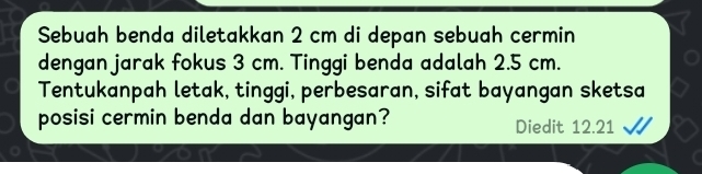 Sebuah benda diletakkan 2 cm di depan sebuah cermin 
dengan jarak fokus 3 cm. Tinggi benda adalah 2.5 cm. 
Tentukanpah letak, tinggi, perbesaran, sifat bayangan sketsa 
posisi cermin benda dan bayangan? Diedit 12.21