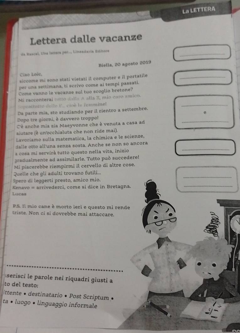 La LETTERA 
Lettera dalle vacanze 
da Rascal, Una lettera per.., Lineadaria Editore 
_ 
Biella, 20 agosto 2019 
Ciao Loic, 
siccome mi sono stati vietati il computer e il portatile_ 
per una settimana, ti scrivo come al tempi passati. 
Come vanno le vacanze sul tuo scoglio bretone? 
_ 
Mi racconteral tutto dalla A alla Z, mio caro amico. 
Soprattutto delle E. cioè le femminel 
Da parte mia, sto studiando per il rientro a settembre. 
e 
Dopo tre giorni, è davvero troppo! 
Cè anche mia zia Maeyvonne che è venuta a casa ad 
_ 
alutare (é un'occhialuta che non ride mai). 
Lavoriamo sulla matematica, la chímica e le scienze, 
_ 
dalle otto all'una senza sosta. Anche se non so ancora 
a cosa mi servirá tutto questo nella vita, inizio 
gradualmente ad assimilarle. Tutto può succedere! 
Mi piacerebbe riempirmi il cervello di altre cose. 
_ 
Quelle che gli adulti trovano futili... 
_ 
Spero di leggerti presto, amico mio. 
Kenavo = arrivederci, come si dice in Bretagna. 
Lucas 
P.S. Il mio cane è morto ieri e questo mi rende 
triste. Non ci si dovrebbe mai attaccare. 

serisci le parole nei riquadri giusti a 
to del testo: 
ittente • destinatario • Post Scriptum • 
ta • luogo • linguaggio informale