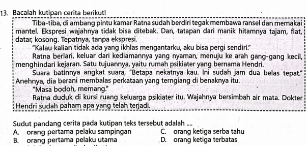 Bacalah kutipan cerita berikut!
Tiba-tiba, di ambang pintu kamar Ratna sudah berdiri tegak membawa ransel dan memakai
mantel. Ekspresi wajahnya tidak bisa ditebak. Dan, tatapan dari manik hitamnya tajam, flat,
datar, kosong. Tepatnya, tanpa ekspresi.
“Kalau kalian tidak ada yang ikhlas mengantarku, aku bisa pergi sendiri.”
Ratna berlari, keluar dari kediamannya yang nyaman, menuju ke arah gang-gang kecil,
menghindari kejaran. Satu tujuannya, yaitu rumah psikiater yang bernama Hendri.
Suara batinnya angkat suara, “Betapa nekatnya kau. Ini sudah jam dua belas tepat.”
Anehnya, dia berani membalas perkataan yang terngiang di benaknya itu.
“Masa bodoh, memang.”
Ratna duduk di kursi ruang keluarga psikiater itu. Wajahnya bersimbah air mata. Dokter
Hendri sudah paham apa yang telah terjadi.
Sudut pandang cerita pada kutipan teks tersebut adalah ....
A. orang pertama pelaku sampingan C. orang ketiga serba tahu
B. orang pertama pelaku utama D. orang ketiga terbatas