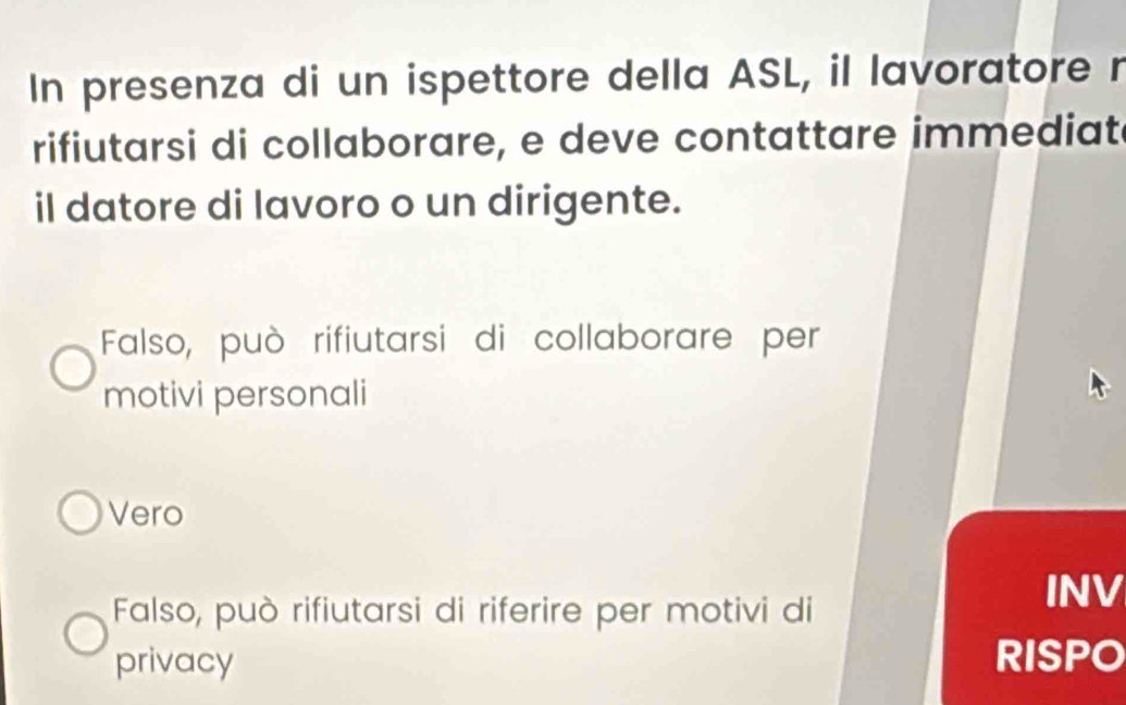 In presenza di un ispettore della ASL, il lavoratore r
rifiutarsi di collaborare, e deve contattare immediat
il datore di lavoro o un dirigente.
Falso, può rifiutarsi di collaborare per
motivi personali
Vero
Falso, può rifiutarsi di riferire per motivi di
INV
privacy
RISPO