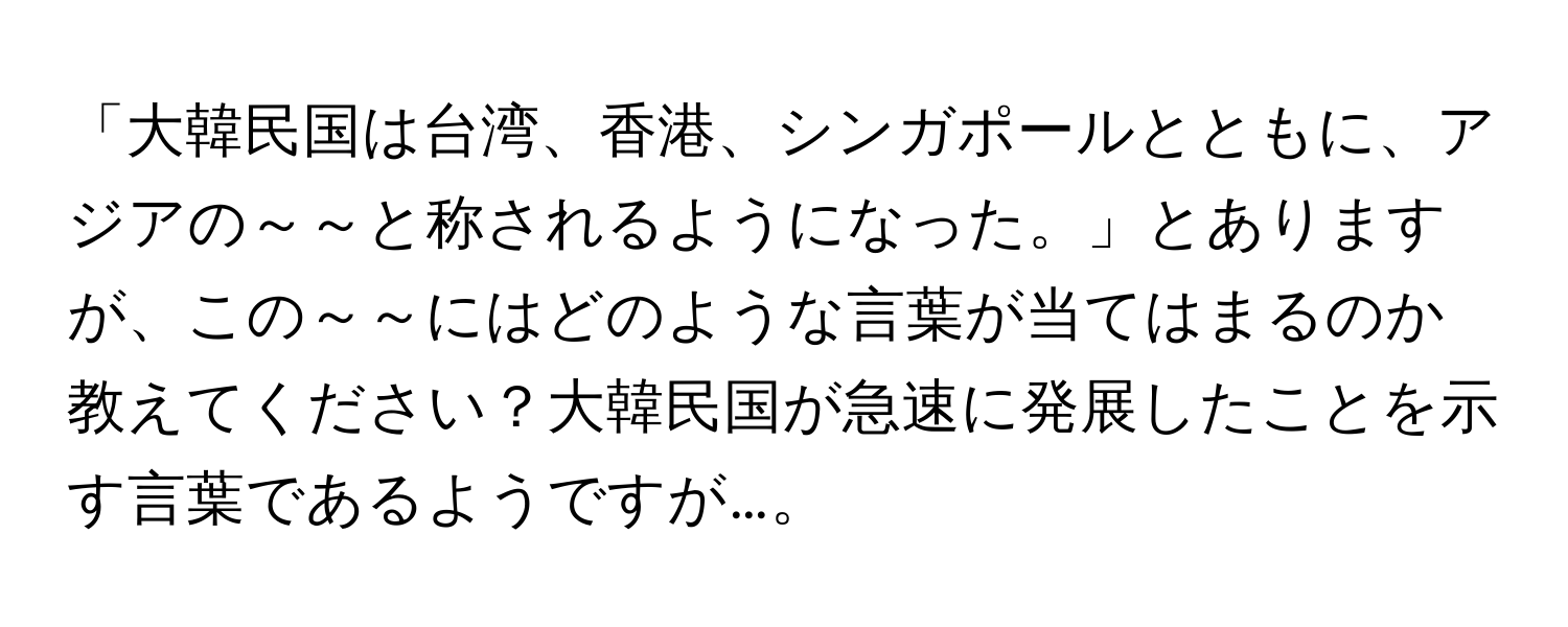 「大韓民国は台湾、香港、シンガポールとともに、アジアの～～と称されるようになった。」とありますが、この～～にはどのような言葉が当てはまるのか教えてください？大韓民国が急速に発展したことを示す言葉であるようですが…。