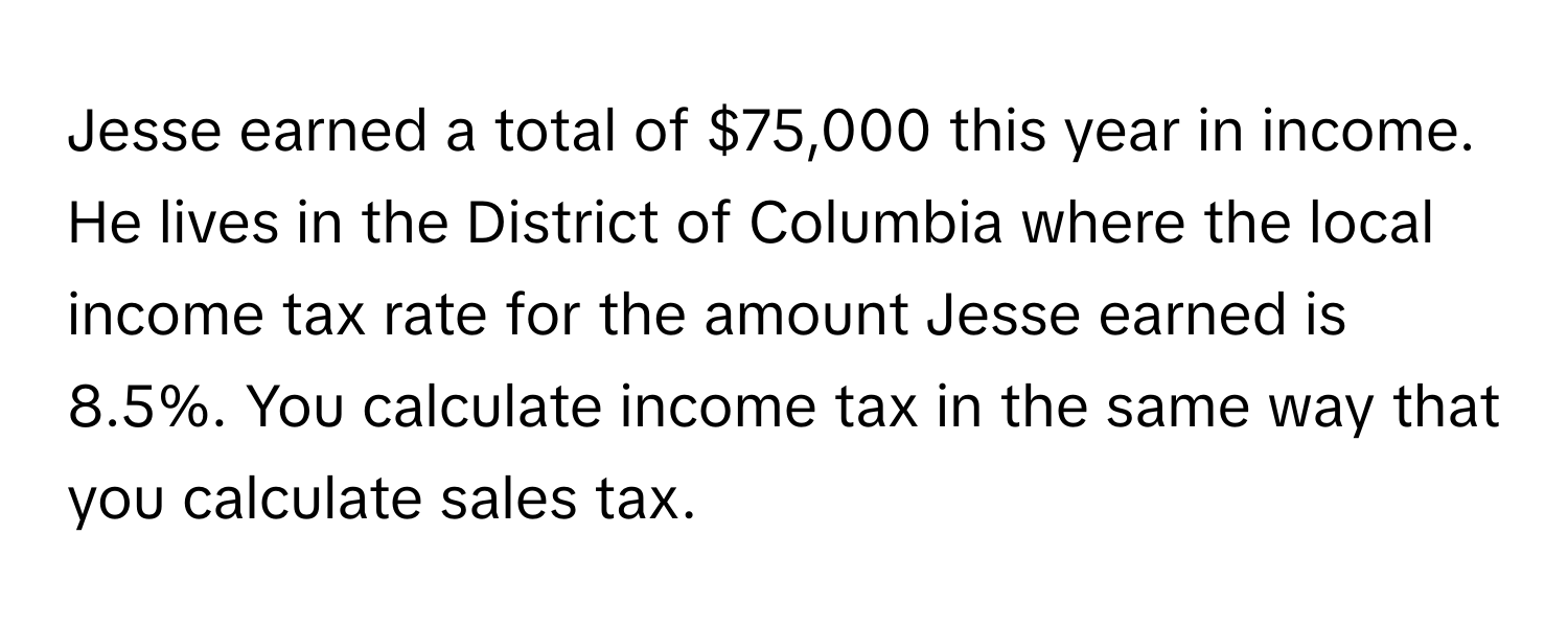 Jesse earned a total of $75,000 this year in income. He lives in the District of Columbia where the local income tax rate for the amount Jesse earned is 8.5%. You calculate income tax in the same way that you calculate sales tax.