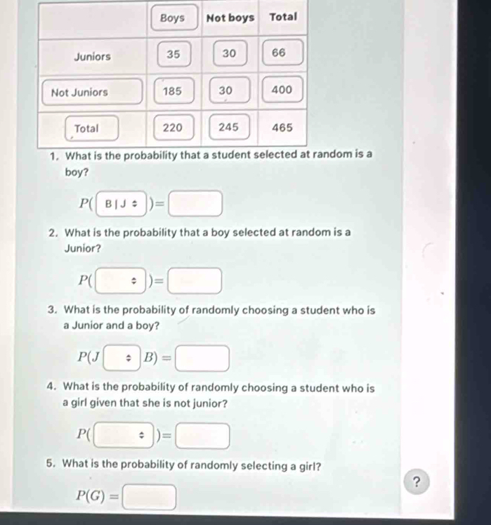 dom is a 
boy?
P(boxed B|!)=□
2. What is the probability that a boy selected at random is a 
Junior?
P(boxed / )=□
3. What is the probability of randomly choosing a student who is 
a Junior and a boy?
P(J/ B)=□
4. What is the probability of randomly choosing a student who is 
a girl given that she is not junior?
P(□ )=□
5. What is the probability of randomly selecting a girl?
P(G)=□
?