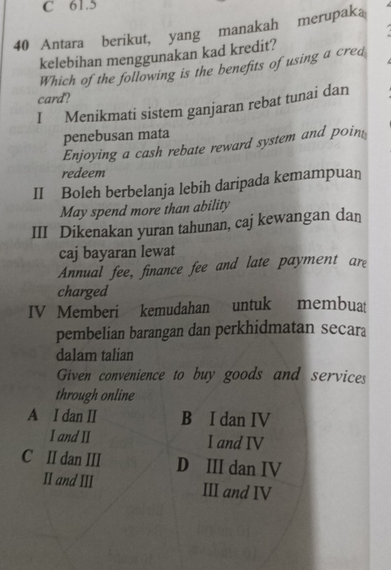 C 61.5
40 Antara berikut, yang manakah merupaka
kelebihan menggunakan kad kredit?
Which of the following is the benefits of using a cred
card?
I Menikmati sistem ganjaran rebat tunai dan
penebusan mata
Enjoying a cash rebate reward system and point
redeem
II Boleh berbelanja lebih daripada kemampuan
May spend more than ability
III Dikenakan yuran tahunan, caj kewangan dan
caj bayaran lewat
Annual fee, finance fee and late payment are
charged
IV Memberi kemudahan untuk membuat
pembelian barangan dan perkhidmatan secara
dalam talian
Given convenience to buy goods and services
through online
A I dan II B I dan IV
I and II I and IV
C II dan III D III dan IV
II and III III and IV