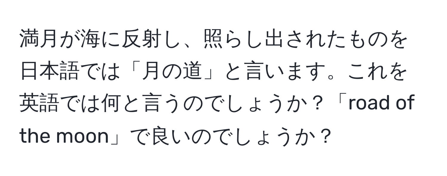 満月が海に反射し、照らし出されたものを日本語では「月の道」と言います。これを英語では何と言うのでしょうか？「road of the moon」で良いのでしょうか？