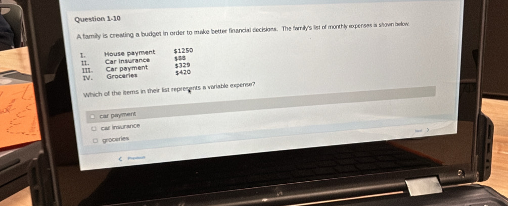 A family is creating a budget in order to make better financial decisions. The family's list of monthly expenses is shown below.
1. House payment $1250
II. Car insurance $88
III. Car payment $329
IV. Groceries $420
Which of the items in their list represents a variable expense?
car payment
car insurance
groceries
< Previous