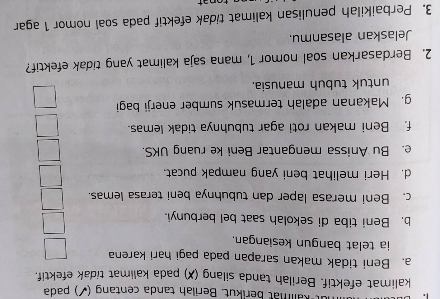 Rallmat berikut. Berilah tanda centang (✓) pada 
kalimat efektif. Berilah tanda silang (✗) pada kalimat tidak efektif. 
a. Beni tidak makan sarapan pada pagi hari karena 
ia telat bangun kesiangan. 
b. Beni tiba di sekolah saat bel berbunyi. 
c. Beni merasa laper dan tubuhnya beni terasa lemas. 
d. Heri melihat beni yang nampak pucat. 
e. Bu Anissa mengantar Beni ke ruang UKS. 
f. Beni makan roti agar tubuhnya tidak lemas. 
g. Makanan adalah termasuk sumber enerji bagi 
untuk tubuh manusia. 
2. Berdasarkan soal nomor 1, mana saja kalimat yang tidak efektif? 
Jelaskan alasanmu. 
3. Perbaikilah penulisan kalimat tidak efektif pada soal nomor 1 agar