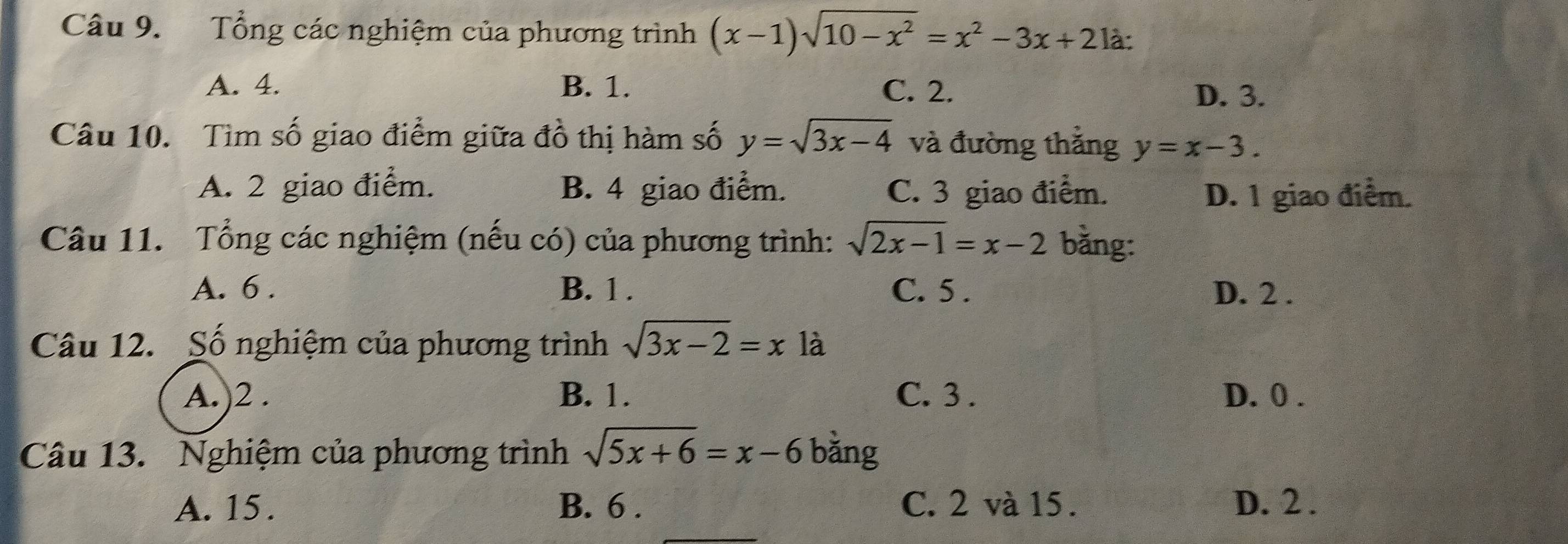 Tổng các nghiệm của phương trình (x-1)sqrt(10-x^2)=x^2-3x+2 là:
A. 4. B. 1. C. 2.
D. 3.
Câu 10. Tìm số giao điểm giữa đồ thị hàm số y=sqrt(3x-4) và đường thẳng y=x-3.
A. 2 giao điểm. B. 4 giao điểm. C. 3 giao điểm. D. 1 giao điểm.
Câu 11. Tổng các nghiệm (nếu có) của phương trình: sqrt(2x-1)=x-2 bằng:
A. 6. B. 1. C. 5. D. 2.
Câu 12. Số nghiệm của phương trình sqrt(3x-2)=x là
A.)2 . B. 1. C. 3. D. 0.
Câu 13. Nghiệm của phương trình sqrt(5x+6)=x-6 bǎng
A. 15. B. 6. C. 2 và 15. D. 2.