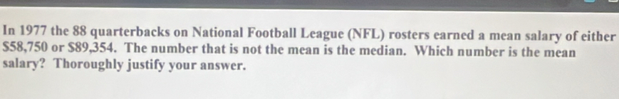 In 1977 the 88 quarterbacks on National Football League (NFL) rosters earned a mean salary of either
$58,750 or $89,354. The number that is not the mean is the median. Which number is the mean 
salary? Thoroughly justify your answer.