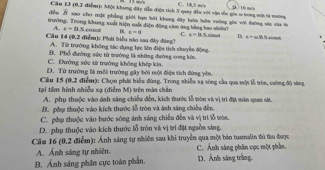 B. 15 m/s C. 18,5 m/s D. 10 m/s
Câu 13 (0.2 điểm): Một khung dây dẫn diện tích S quay đều với vận tốc góc ω trong một từ trường
đều vector B sao cho mặt phẳng giới hạn bởi khung dây luôn luôn vuông góc với đường sức của từ
trường. Trong khung xuất hiện suất điện động cảm ứng bằng bao nhiêu?
A. varepsilon =B.S S.cosωt B. varepsilon =0 C. varepsilon =B.S.sinωt D. varepsilon =omega .B.S.cosωt
Câu 14 (0.2 điểm): Phát biểu nào sau đây đúng?
A. Từ trường không tác dụng lực lên điện tích chuyển động.
B. Phổ đường sức từ trường là những đường cong kín.
C. Đường sức từ trường không khép kín.
D. Từ trường là môi trường gây bởi một điện tích đứng yên.
Câu 15 (0.2 điễm): Chọn phát biểu đúng. Trong nhiễu xạ sóng cầu qua một lỗ tròn, cường độ sáng
tại tâm hình nhiễu xạ (điểm M) trên màn chắn
A. phụ thuộc vào ánh sáng chiếu đến, kích thước lỗ tròn và vị trí đặt màn quan sát.
B. phụ thuộc vào kích thước lỗ tròn và ánh sáng chiếu đến.
C. phụ thuộc vào bước sóng ánh sáng chiếu đến và vị trí lỗ tròn.
D. phụ thuộc vào kích thước lỗ tròn và vị trí đặt nguồn sáng.
Câu 16 (0.2 điểm): Ánh sáng tự nhiên sau khi truyền qua một bản tuamalin thì thu được
A. Ánh sáng tự nhiên. C. Ánh sáng phân cực một phần.
B. Ánh sáng phân cực toàn phần.
D. Ánh sáng trắng.