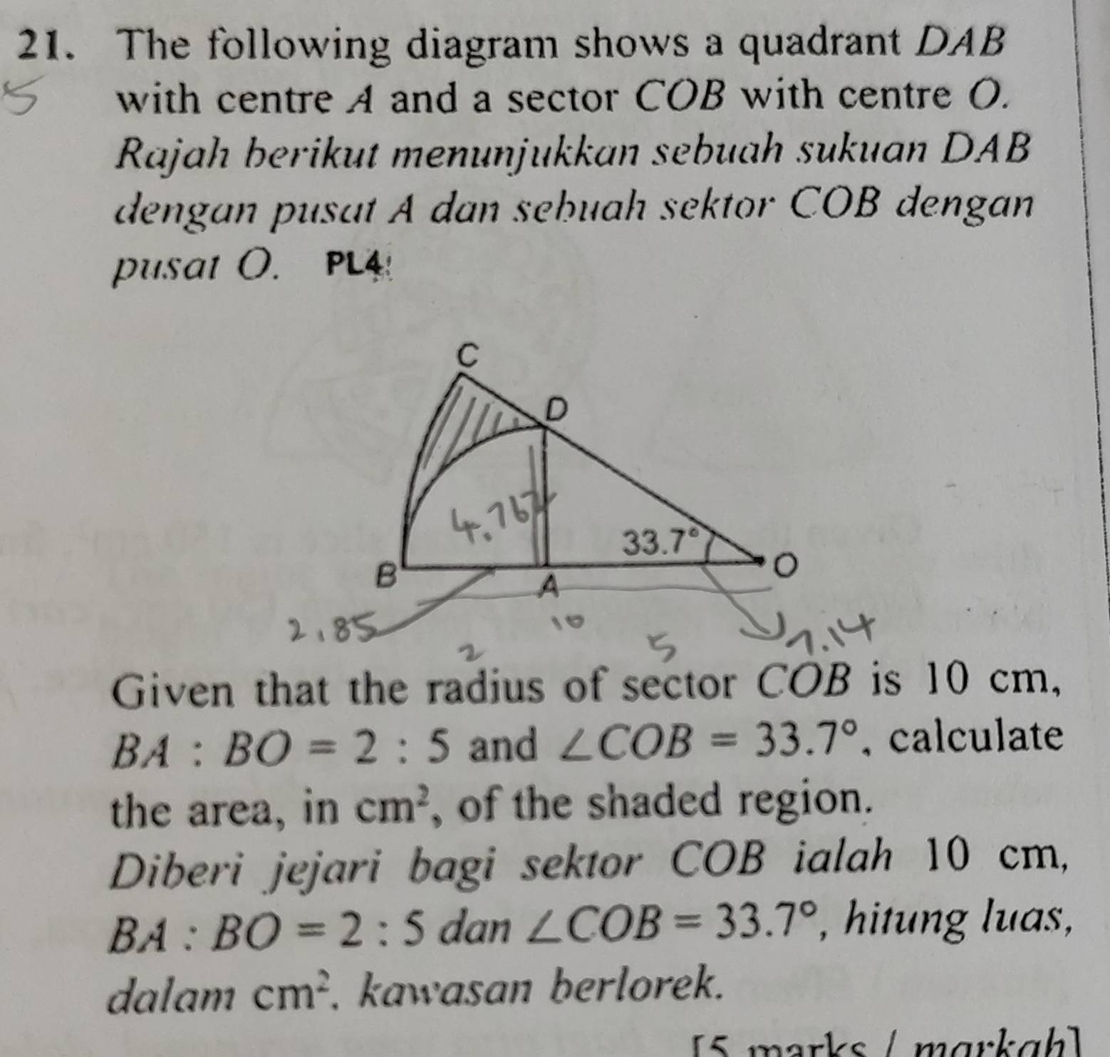 The following diagram shows a quadrant DAB
with centre A and a sector COB with centre O.
Rajah berikut menunjukkan sebuah sukuan DAB
dengan pusat A dan sebuah sektor COB dengan
pusat O. PL4
Given that the radius of sector COB is 10 cm,
BA:BO=2:5 and ∠ COB=33.7° ,calculate
the area, in cm^2 , of the shaded region.
Diberi jejari bagi sektor COB ialah 10 cm,
BA:BO=2:5 dan ∠ COB=33.7° , hitung luas,
dalam cm^2. kawasan berlorek.
[5 marks / mɑrkgh]