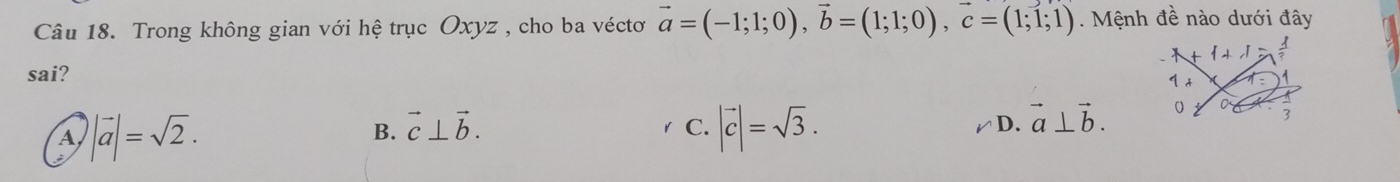 Trong không gian với hệ trục Oxyz , cho ba véctơ vector a=(-1;1;0), vector b=(1;1;0), vector c=(1;1;1) Mệnh đề nào dưới đây
 +,I 
sai?
1 t
A |vector a|=sqrt(2).
B. vector c⊥ vector b.
C. |vector c|=sqrt(3).
D. vector a⊥ vector b. 0 0