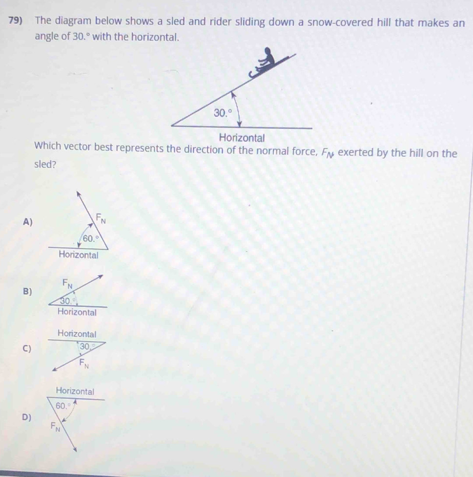 The diagram below shows a sled and rider sliding down a snow-covered hill that makes an
angle of 30.^circ  with the horizontal.
Which vector best represents the direction of the normal force, F_N exerted by the hill on the
sled?
A)
F_N
60.^circ 
Horizontal
F_N
B)
30.^circ 
Horizontal
C)
Horizontal
60.^circ 
D)
F_N