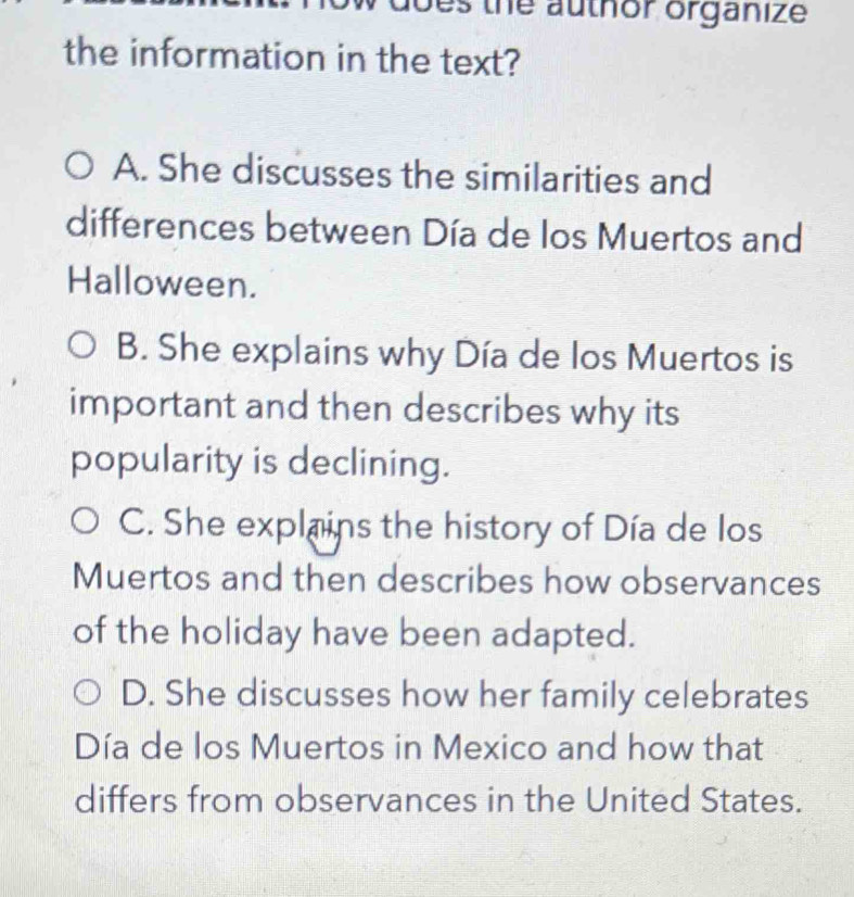 es the author organize
the information in the text?
A. She discusses the similarities and
differences between Día de los Muertos and
Halloween.
B. She explains why Día de los Muertos is
important and then describes why its
popularity is declining.
C. She explains the history of Día de los
Muertos and then describes how observances
of the holiday have been adapted.
D. She discusses how her family celebrates
Día de los Muertos in Mexico and how that
differs from observances in the United States.