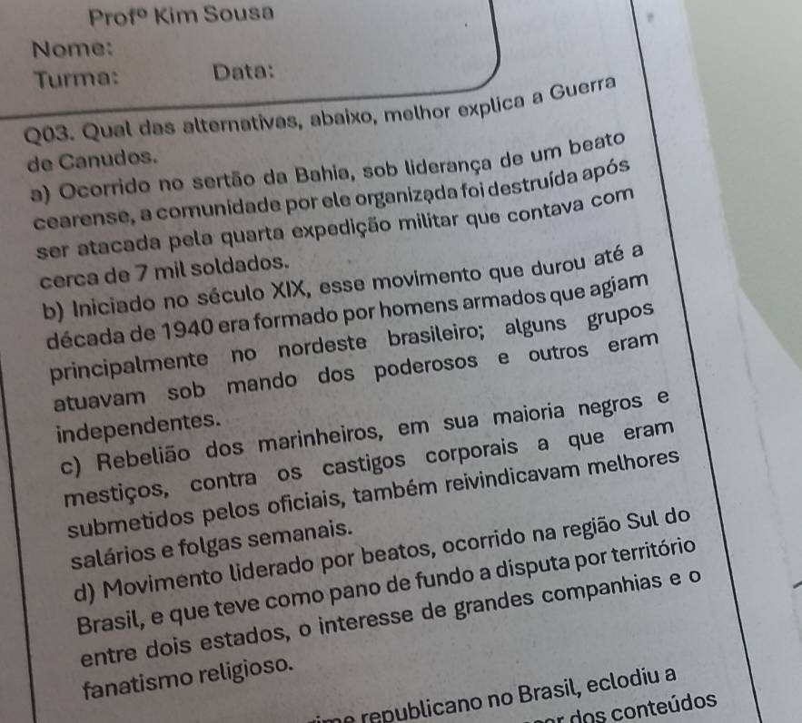 Pro f° Kim Sousa
Nome:
Turma: Data:
Q03. Qual das alternativas, abaixo, melhor explica a Guerra
de Canudos.
a) Ocorrido no sertão da Bahia, sob liderança de um beato
cearense, a comunidade por ele organizada foi destruída após
ser atacada pela quarta expedição militar que contava com
cerca de 7 mil soldados.
b) Iniciado no século XIX, esse movimento que durou até a
década de 1940 era formado por homens armados que agiam
principalmente no nordeste brasileiro; alguns grupos
atuavam sob mando dos poderosos e outros eram
independentes.
c) Rebelião dos marinheiros, em sua maioria negros e
mestiços, contra os castigos corporais a que eram
submetidos pelos oficiais, também reivindicavam melhores
salários e folgas semanais.
d) Movimento liderado por beatos, ocorrido na região Sul do
Brasil, e que teve como pano de fundo a disputa por território
entre dois estados, o interesse de grandes companhias e o
fanatismo religioso.
me republicano no Brasil, eclodiu a
or dos conteúdos